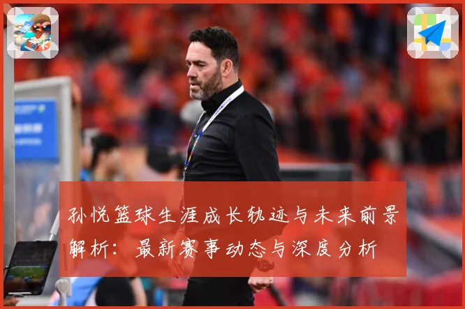 孙悦篮球生涯成长轨迹与未来前景解析：最新赛事动态与深度分析