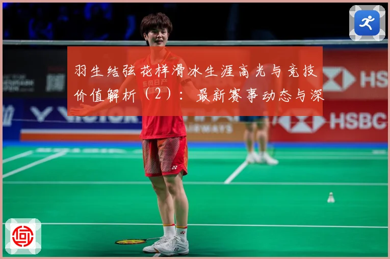 羽生结弦花样滑冰生涯高光与竞技价值解析（2）：最新赛事动态与深度分析