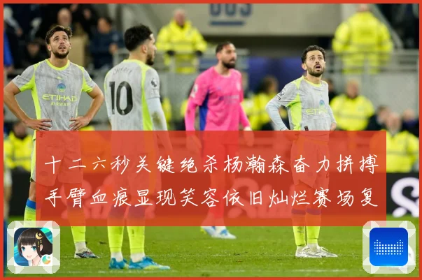 十二六秒关键绝杀杨瀚森奋力拼搏手臂血痕显现笑容依旧灿烂赛场复盘：最新赛事动态与深度分析