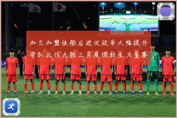 加兰加盟快船后进攻效率大幅提升带队北伐九胜三负展现新生力量赛场复盘：最新赛事动态与深度分析