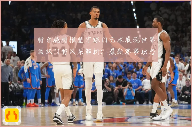 特尔施特根坚守球门艺术展现世界顶级门将风采解析：最新赛事动态与深度分析