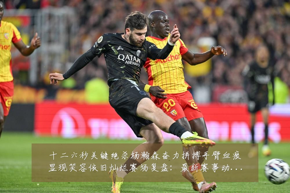 十二六秒关键绝杀杨瀚森奋力拼搏手臂血痕显现笑容依旧灿烂赛场复盘：最新赛事动态与深度分析