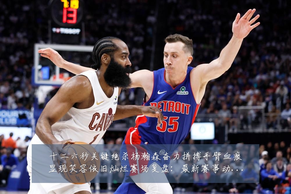 十二六秒关键绝杀杨瀚森奋力拼搏手臂血痕显现笑容依旧灿烂赛场复盘：最新赛事动态与深度分析
