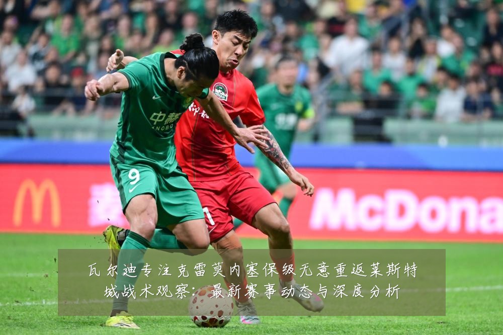 瓦尔迪专注克雷莫内塞保级无意重返莱斯特城战术观察:最新赛事动态与深度分析